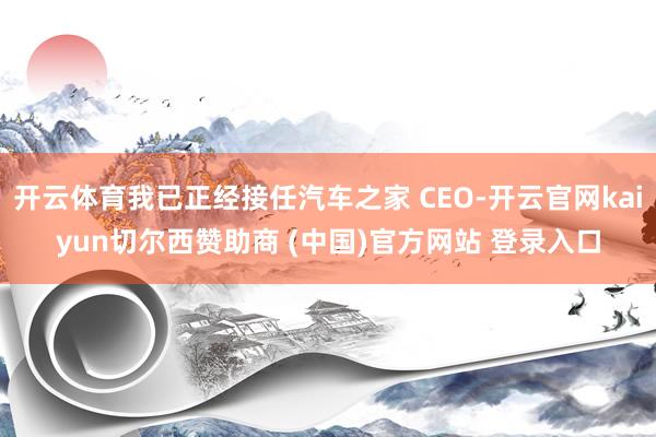 开云体育我已正经接任汽车之家 CEO-开云官网kaiyun切尔西赞助商 (中国)官方网站 登录入口