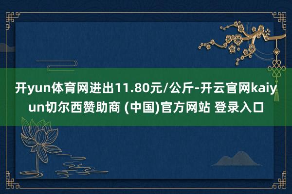 开yun体育网进出11.80元/公斤-开云官网kaiyun切尔西赞助商 (中国)官方网站 登录入口