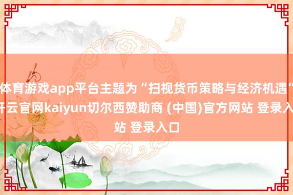 体育游戏app平台主题为“扫视货币策略与经济机遇”-开云官网kaiyun切尔西赞助商 (中国)官方网站 登录入口