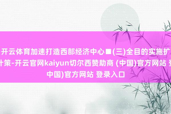 开云体育加速打造西部经济中心■(三)全目的实施扩大内需计策-开云官网kaiyun切尔西赞助商 (中国)官方网站 登录入口