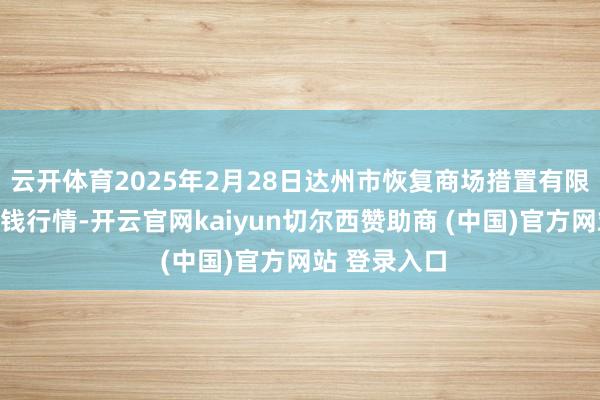 云开体育2025年2月28日达州市恢复商场措置有限株连公司价钱行情-开云官网kaiyun切尔西赞助商 (中国)官方网站 登录入口