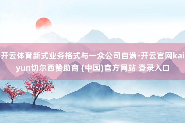 开云体育新式业务格式与一众公司自满-开云官网kaiyun切尔西赞助商 (中国)官方网站 登录入口