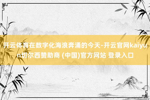 开云体育在数字化海浪奔涌的今天-开云官网kaiyun切尔西赞助商 (中国)官方网站 登录入口