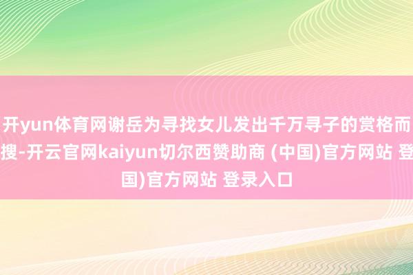 开yun体育网谢岳为寻找女儿发出千万寻子的赏格而登上热搜-开云官网kaiyun切尔西赞助商 (中国)官方网站 登录入口