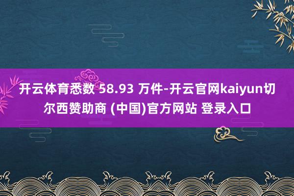 开云体育悉数 58.93 万件-开云官网kaiyun切尔西赞助商 (中国)官方网站 登录入口