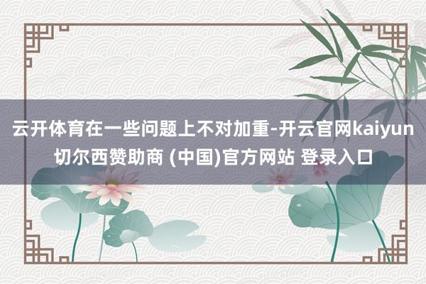 云开体育在一些问题上不对加重-开云官网kaiyun切尔西赞助商 (中国)官方网站 登录入口