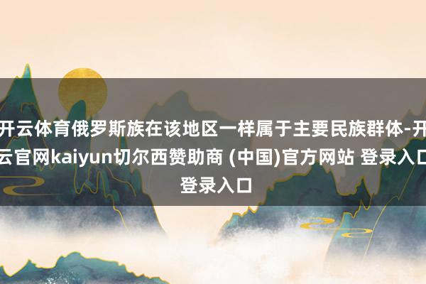开云体育俄罗斯族在该地区一样属于主要民族群体-开云官网kaiyun切尔西赞助商 (中国)官方网站 登录入口