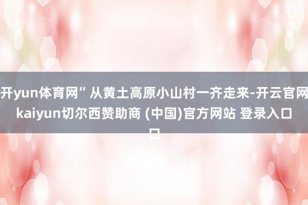 开yun体育网”从黄土高原小山村一齐走来-开云官网kaiyun切尔西赞助商 (中国)官方网站 登录入口