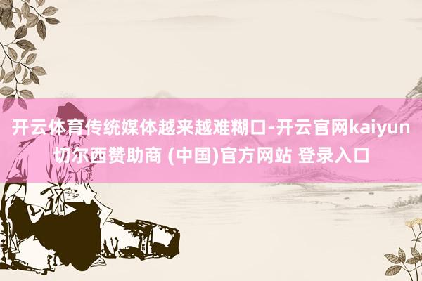开云体育传统媒体越来越难糊口-开云官网kaiyun切尔西赞助商 (中国)官方网站 登录入口