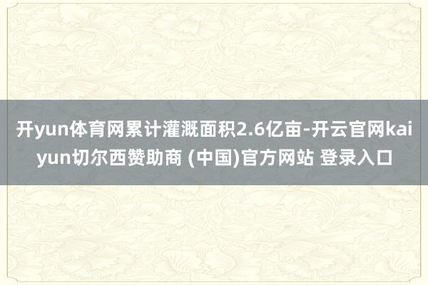 开yun体育网累计灌溉面积2.6亿亩-开云官网kaiyun切尔西赞助商 (中国)官方网站 登录入口