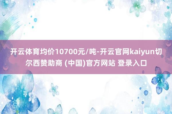 开云体育均价10700元/吨-开云官网kaiyun切尔西赞助商 (中国)官方网站 登录入口