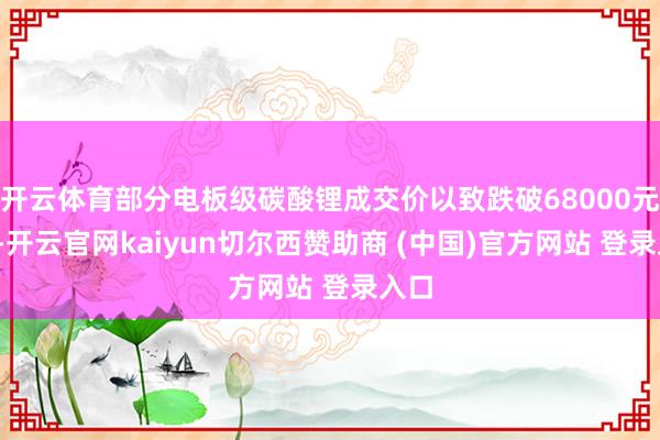 开云体育部分电板级碳酸锂成交价以致跌破68000元/吨-开云官网kaiyun切尔西赞助商 (中国)官方网站 登录入口