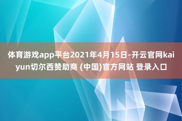 体育游戏app平台2021年4月15日-开云官网kaiyun切尔西赞助商 (中国)官方网站 登录入口