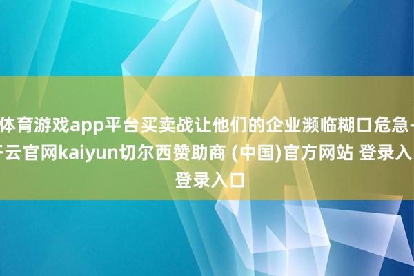 体育游戏app平台买卖战让他们的企业濒临糊口危急-开云官网kaiyun切尔西赞助商 (中国)官方网站 登录入口