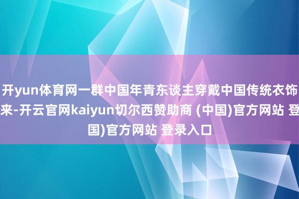 开yun体育网一群中国年青东谈主穿戴中国传统衣饰款款而来-开云官网kaiyun切尔西赞助商 (中国)官方网站 登录入口