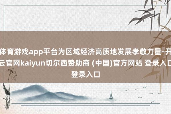 体育游戏app平台为区域经济高质地发展孝敬力量-开云官网kaiyun切尔西赞助商 (中国)官方网站 登录入口