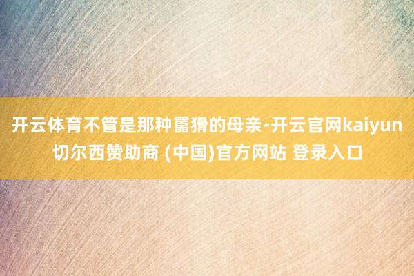 开云体育不管是那种嚚猾的母亲-开云官网kaiyun切尔西赞助商 (中国)官方网站 登录入口