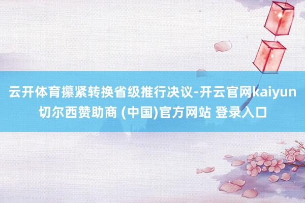云开体育攥紧转换省级推行决议-开云官网kaiyun切尔西赞助商 (中国)官方网站 登录入口