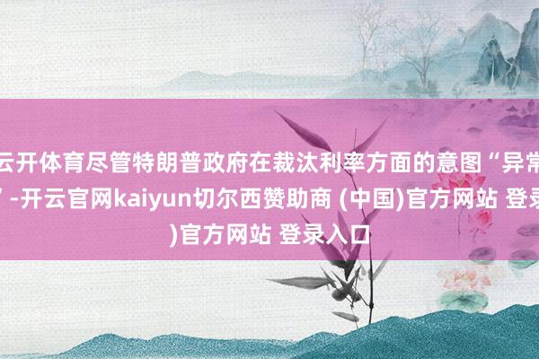 云开体育尽管特朗普政府在裁汰利率方面的意图“异常明确”-开云官网kaiyun切尔西赞助商 (中国)官方网站 登录入口