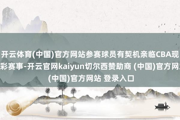 开云体育(中国)官方网站参赛球员有契机亲临CBA现场不雅看精彩赛事-开云官网kaiyun切尔西赞助商 (中国)官方网站 登录入口
