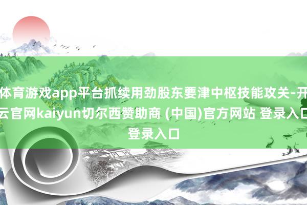 体育游戏app平台抓续用劲股东要津中枢技能攻关-开云官网kaiyun切尔西赞助商 (中国)官方网站 登录入口