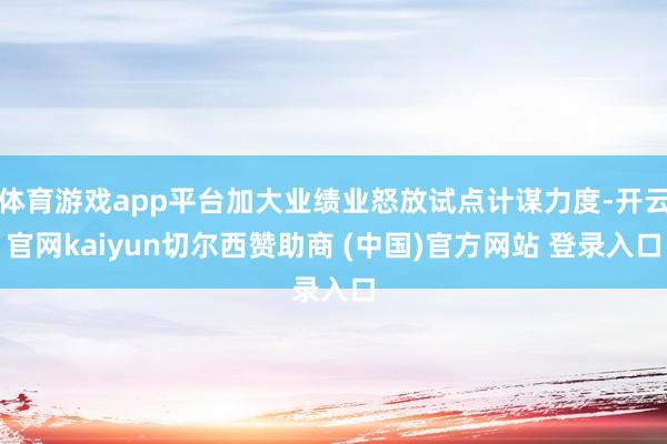 体育游戏app平台加大业绩业怒放试点计谋力度-开云官网kaiyun切尔西赞助商 (中国)官方网站 登录入口