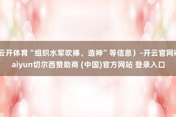 云开体育“组织水军吹捧、造神”等信息）-开云官网kaiyun切尔西赞助商 (中国)官方网站 登录入口