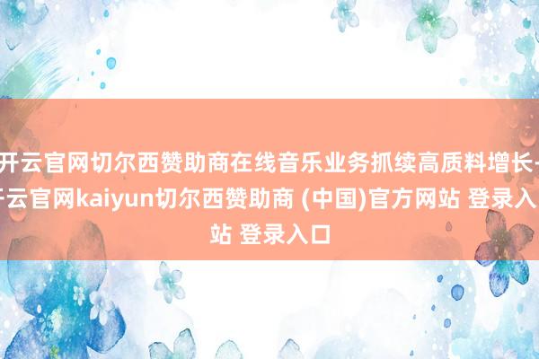 开云官网切尔西赞助商在线音乐业务抓续高质料增长-开云官网kaiyun切尔西赞助商 (中国)官方网站 登录入口
