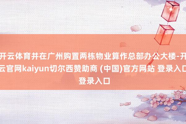 开云体育并在广州购置两栋物业算作总部办公大楼-开云官网kaiyun切尔西赞助商 (中国)官方网站 登录入口