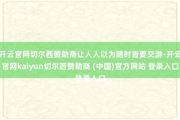 开云官网切尔西赞助商让人人以为随时皆要交游-开云官网kaiyun切尔西赞助商 (中国)官方网站 登录入口
