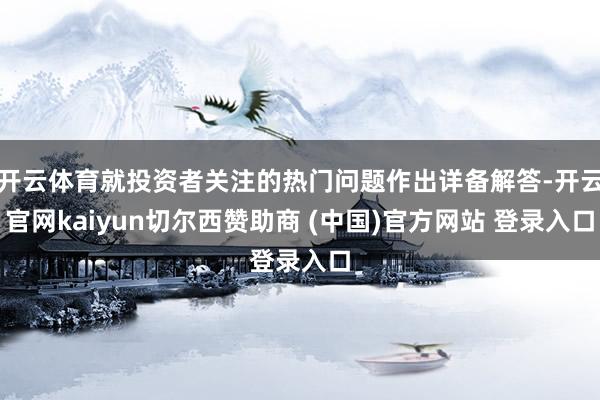 开云体育就投资者关注的热门问题作出详备解答-开云官网kaiyun切尔西赞助商 (中国)官方网站 登录入口