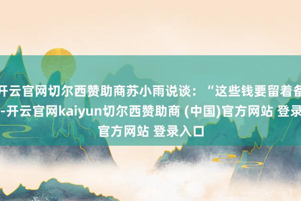 开云官网切尔西赞助商苏小雨说谈：“这些钱要留着备用的-开云官网kaiyun切尔西赞助商 (中国)官方网站 登录入口