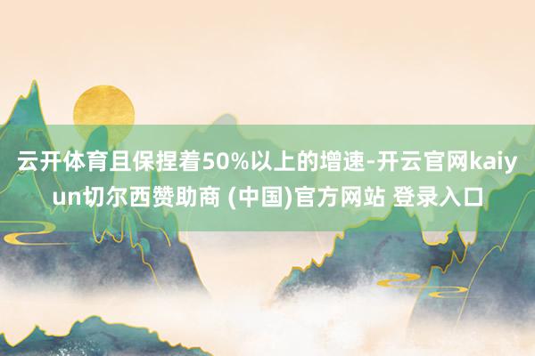 云开体育且保捏着50%以上的增速-开云官网kaiyun切尔西赞助商 (中国)官方网站 登录入口