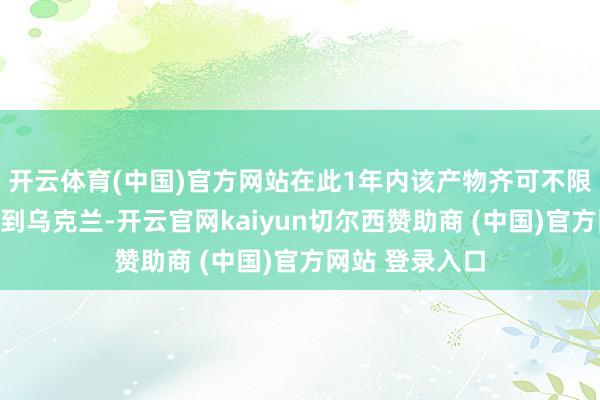 开云体育(中国)官方网站在此1年内该产物齐可不限次数平直出口到乌克兰-开云官网kaiyun切尔西赞助商 (中国)官方网站 登录入口