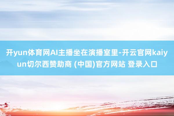 开yun体育网AI主播坐在演播室里-开云官网kaiyun切尔西赞助商 (中国)官方网站 登录入口