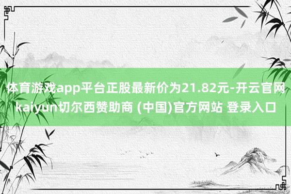体育游戏app平台正股最新价为21.82元-开云官网kaiyun切尔西赞助商 (中国)官方网站 登录入口