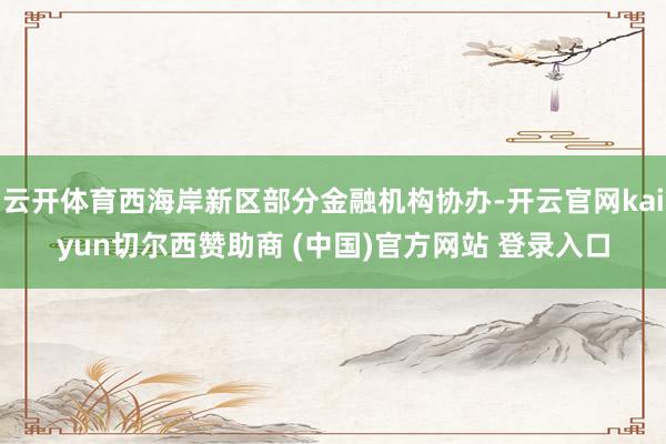 云开体育西海岸新区部分金融机构协办-开云官网kaiyun切尔西赞助商 (中国)官方网站 登录入口