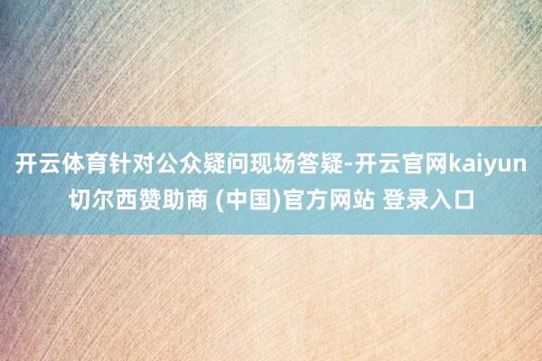 开云体育针对公众疑问现场答疑-开云官网kaiyun切尔西赞助商 (中国)官方网站 登录入口