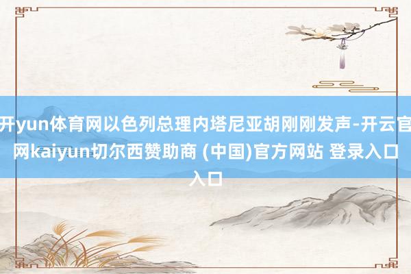 开yun体育网以色列总理内塔尼亚胡刚刚发声-开云官网kaiyun切尔西赞助商 (中国)官方网站 登录入口