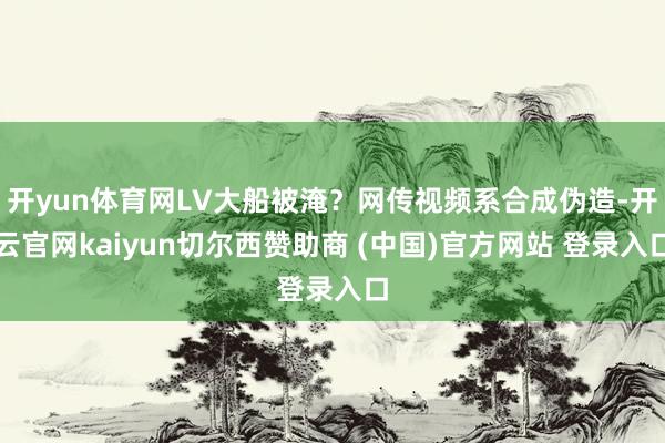 开yun体育网LV大船被淹？网传视频系合成伪造-开云官网kaiyun切尔西赞助商 (中国)官方网站 登录入口