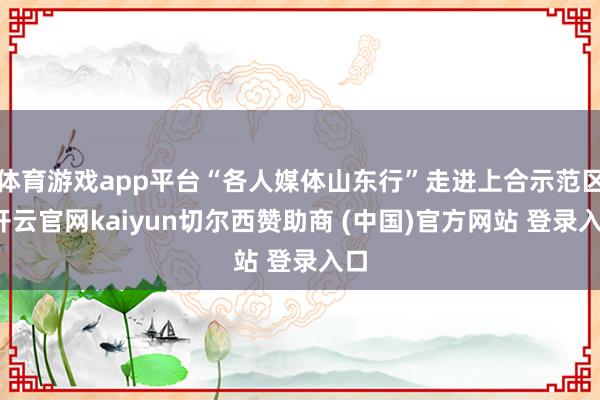 体育游戏app平台“各人媒体山东行”走进上合示范区-开云官网kaiyun切尔西赞助商 (中国)官方网站 登录入口