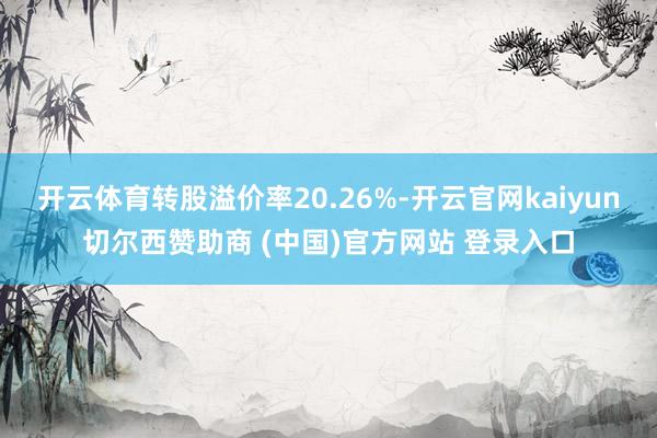开云体育转股溢价率20.26%-开云官网kaiyun切尔西赞助商 (中国)官方网站 登录入口