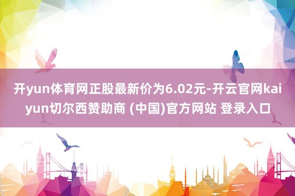 开yun体育网正股最新价为6.02元-开云官网kaiyun切尔西赞助商 (中国)官方网站 登录入口