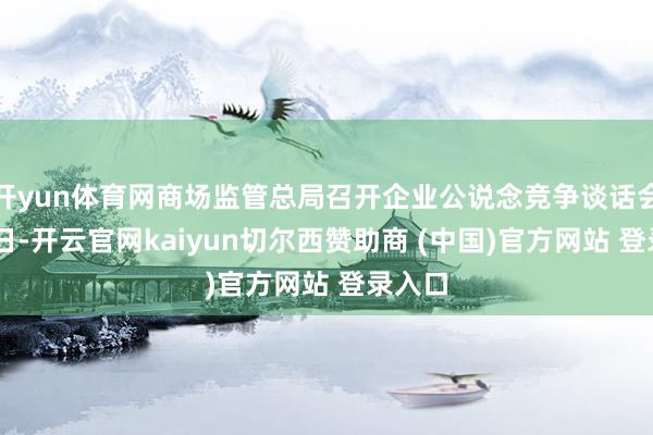 开yun体育网商场监管总局召开企业公说念竞争谈话会7月9日-开云官网kaiyun切尔西赞助商 (中国)官方网站 登录入口