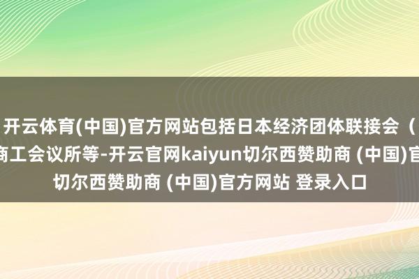 开云体育(中国)官方网站包括日本经济团体联接会（经团联）、日本商工会议所等-开云官网kaiyun切尔西赞助商 (中国)官方网站 登录入口