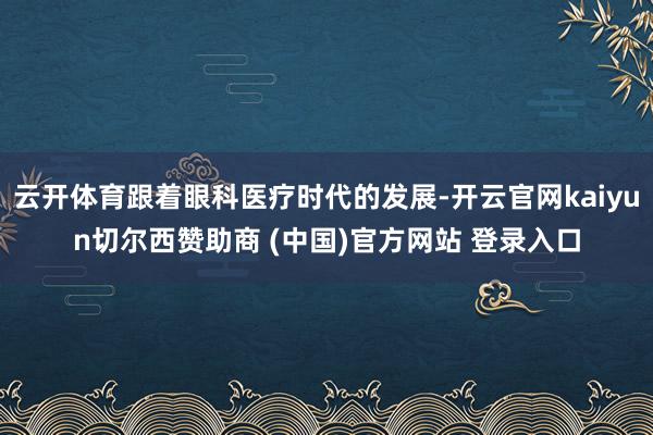 云开体育跟着眼科医疗时代的发展-开云官网kaiyun切尔西赞助商 (中国)官方网站 登录入口