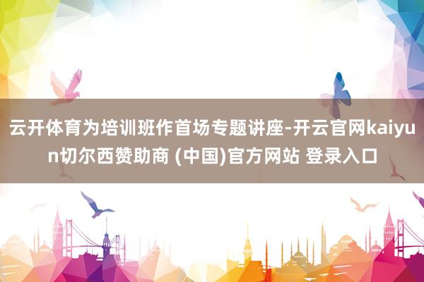 云开体育为培训班作首场专题讲座-开云官网kaiyun切尔西赞助商 (中国)官方网站 登录入口