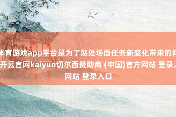 体育游戏app平台是为了惩处场面任务新变化带来的问题-开云官网kaiyun切尔西赞助商 (中国)官方网站 登录入口