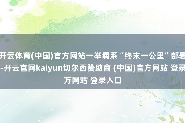 开云体育(中国)官方网站一举羁系“终末一公里”部署艰难-开云官网kaiyun切尔西赞助商 (中国)官方网站 登录入口