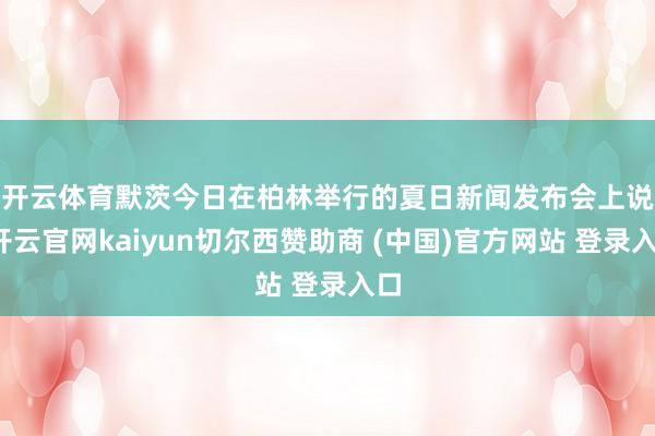 开云体育　　默茨今日在柏林举行的夏日新闻发布会上说-开云官网kaiyun切尔西赞助商 (中国)官方网站 登录入口